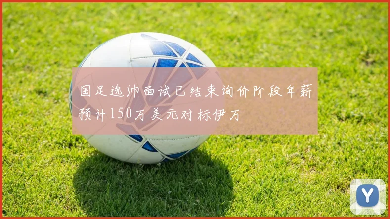 国足选帅面试已结束询价阶段年薪预计150万美元对标伊万
