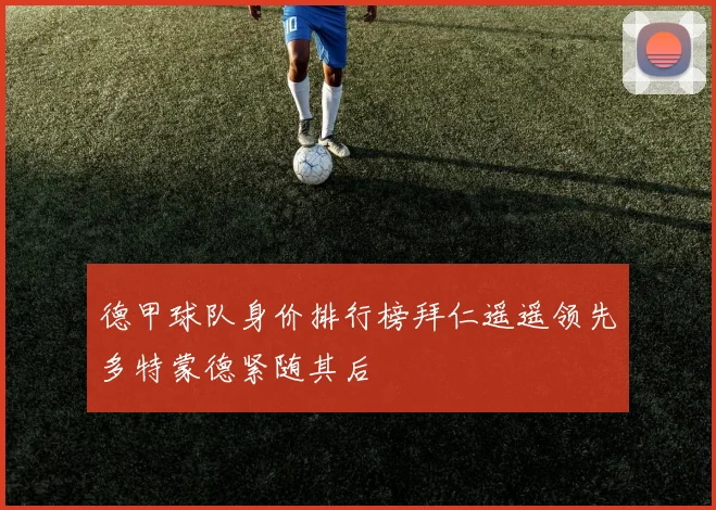 德甲球队身价排行榜拜仁遥遥领先多特蒙德紧随其后