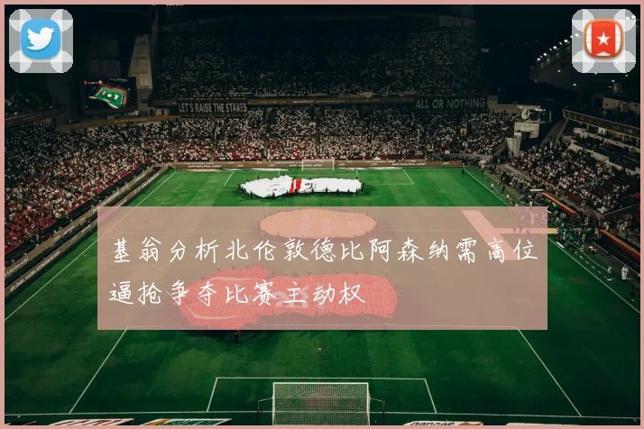 基翁分析北伦敦德比阿森纳需高位逼抢争夺比赛主动权