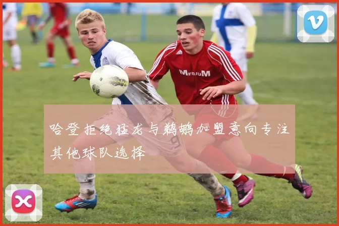 哈登拒绝猛龙与鹈鹕加盟意向专注其他球队选择