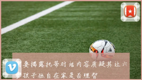 前妻揭露托蒂对话内容质疑其让六岁孩子独自在家是否理智