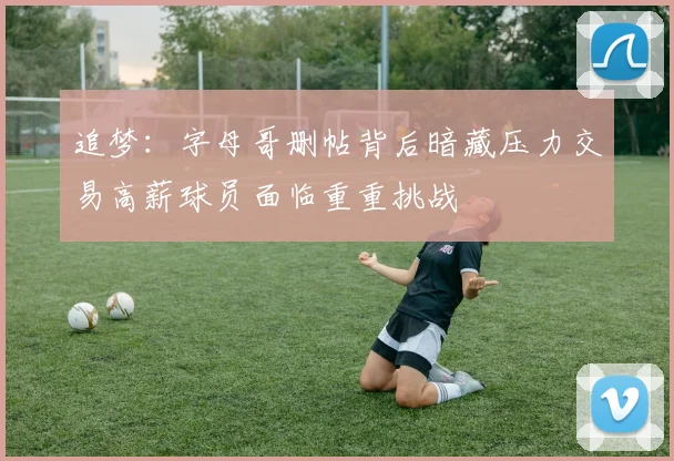追梦：字母哥删帖背后暗藏压力交易高薪球员面临重重挑战