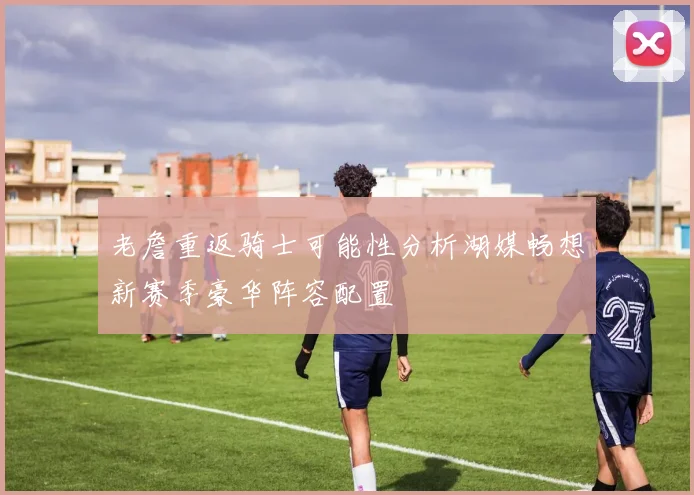 老詹重返骑士可能性分析湖媒畅想新赛季豪华阵容配置