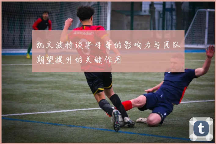 凯文波特谈字母哥的影响力与团队期望提升的关键作用