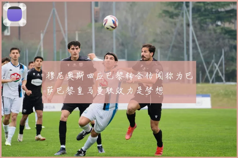 穆尼奥斯回应巴黎转会传闻称为巴萨巴黎皇马曼联效力是梦想