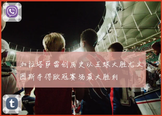 加拉塔萨雷创历史以五球大胜尤文图斯夺得欧冠赛场最大胜利