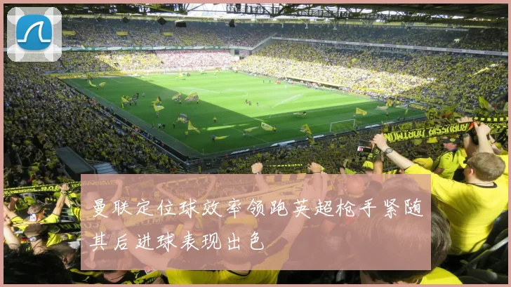 曼联定位球效率领跑英超枪手紧随其后进球表现出色
