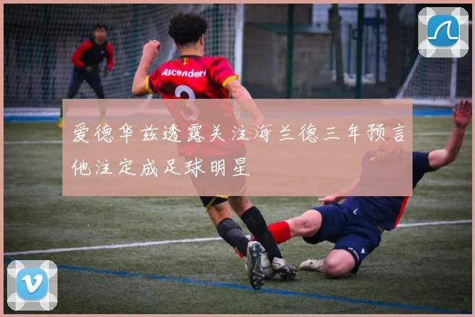 爱德华兹透露关注海兰德三年预言他注定成足球明星