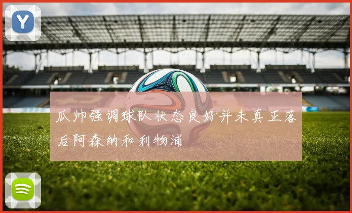瓜帅强调球队状态良好并未真正落后阿森纳和利物浦