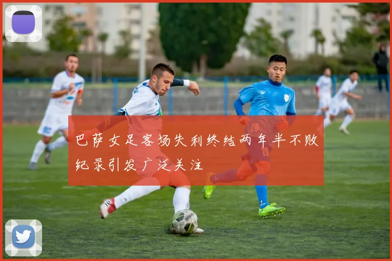巴萨女足客场失利终结两年半不败纪录引发广泛关注