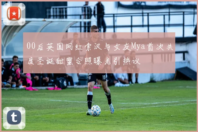 00后英国网红索汉与女友Mya首次共度圣诞甜蜜合照曝光引热议