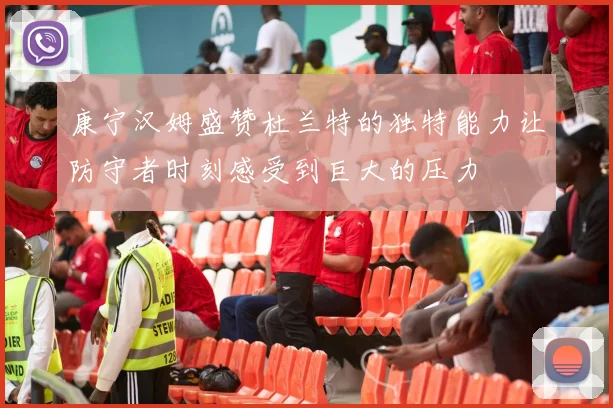 康宁汉姆盛赞杜兰特的独特能力让防守者时刻感受到巨大的压力