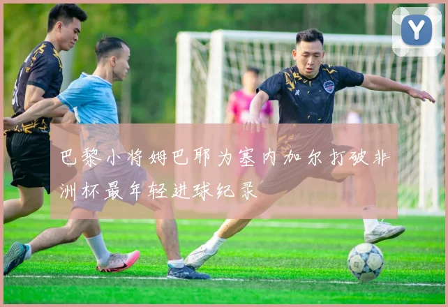 巴黎小将姆巴耶为塞内加尔打破非洲杯最年轻进球纪录