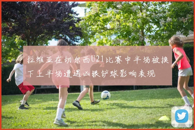拉维亚在切尔西U21比赛中半场被换下上半场遭遇凶狠铲球影响表现