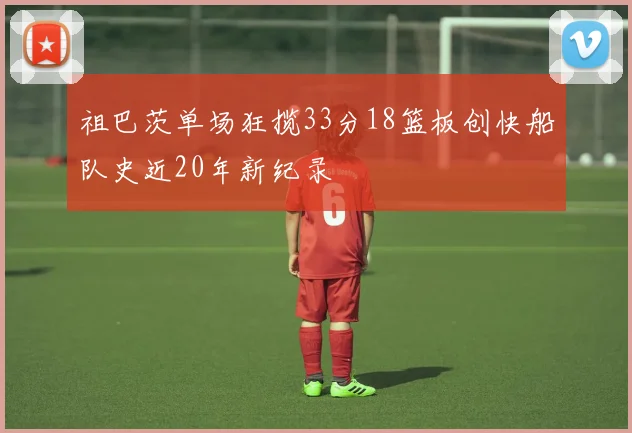 祖巴茨单场狂揽33分18篮板创快船队史近20年新纪录