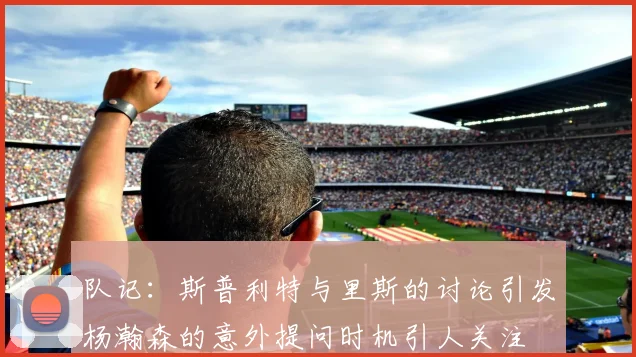 队记：斯普利特与里斯的讨论引发杨瀚森的意外提问时机引人关注