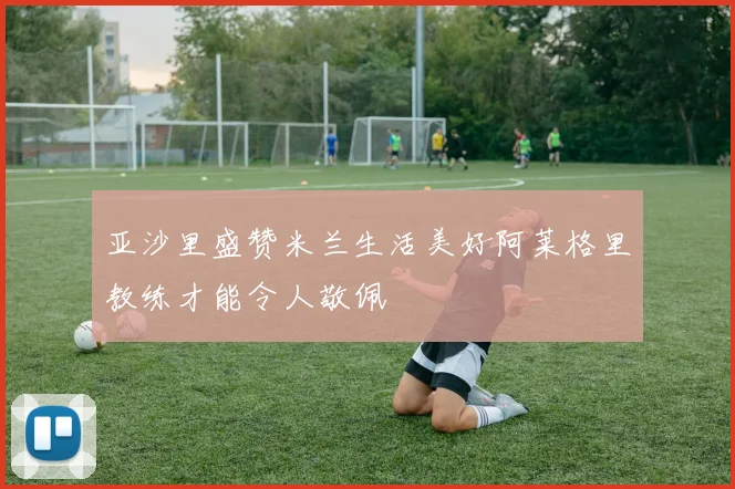 亚沙里盛赞米兰生活美好阿莱格里教练才能令人敬佩