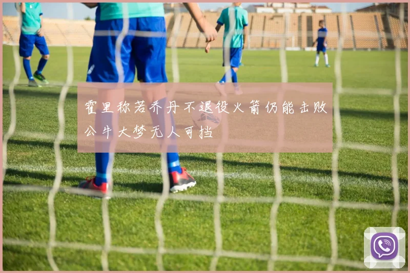 霍里称若乔丹不退役火箭仍能击败公牛大梦无人可挡