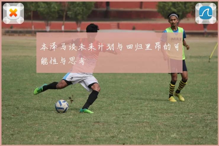 本泽马谈未来计划与回归里昂的可能性与思考