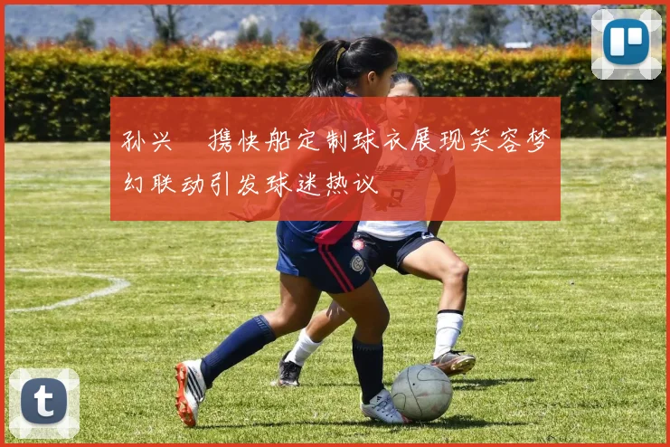 孙兴慜携快船定制球衣展现笑容梦幻联动引发球迷热议