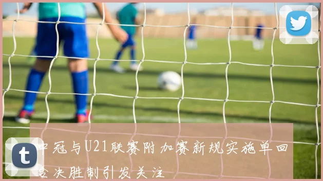 中冠与U21联赛附加赛新规实施单回合决胜制引发关注