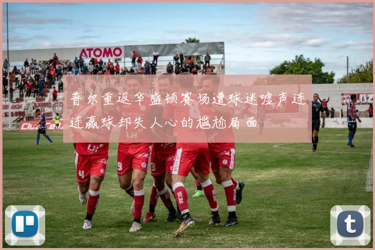 普尔重返华盛顿赛场遭球迷嘘声连连赢球却失人心的尴尬局面