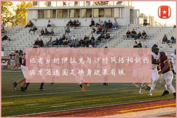 记者分析伊拉克与沙特风格相似西班牙若选国足热身效果有限