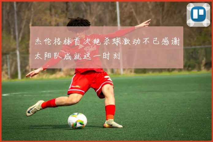杰伦格林首次绝杀球激动不已感谢太阳队成就这一时刻