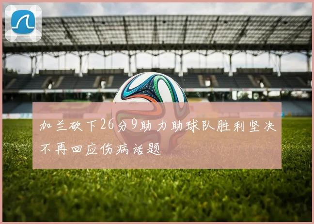 加兰砍下26分9助力助球队胜利坚决不再回应伤病话题