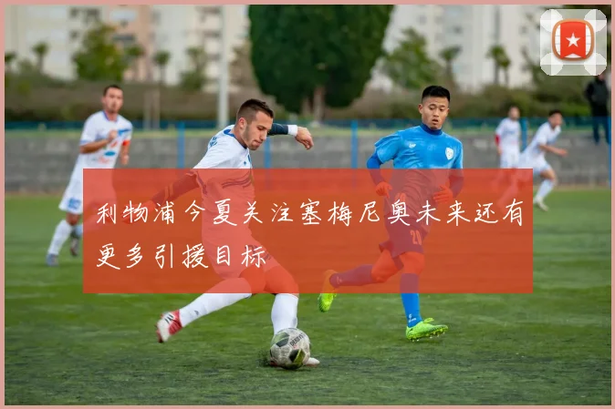 利物浦今夏关注塞梅尼奥未来还有更多引援目标